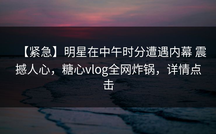【紧急】明星在中午时分遭遇内幕 震撼人心，糖心vlog全网炸锅，详情点击