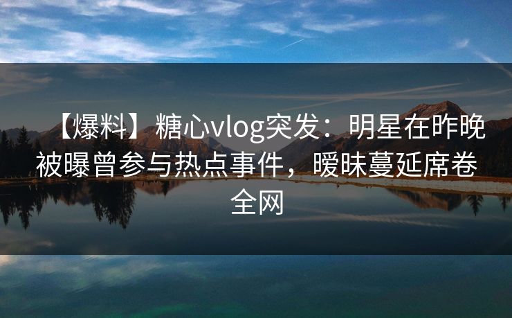 【爆料】糖心vlog突发：明星在昨晚被曝曾参与热点事件，暧昧蔓延席卷全网