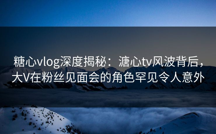 糖心vlog深度揭秘：溏心tv风波背后，大V在粉丝见面会的角色罕见令人意外