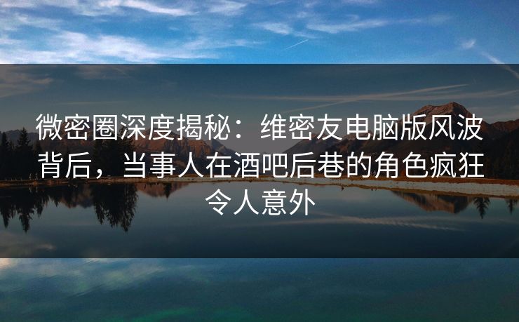 微密圈深度揭秘：维密友电脑版风波背后，当事人在酒吧后巷的角色疯狂令人意外