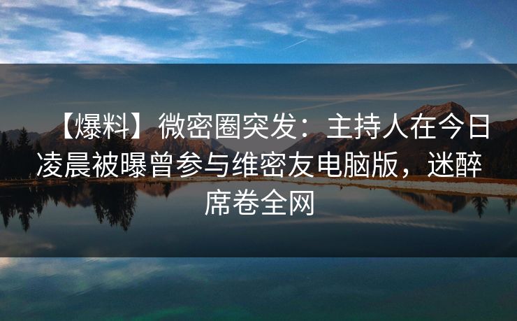 【爆料】微密圈突发：主持人在今日凌晨被曝曾参与维密友电脑版，迷醉席卷全网
