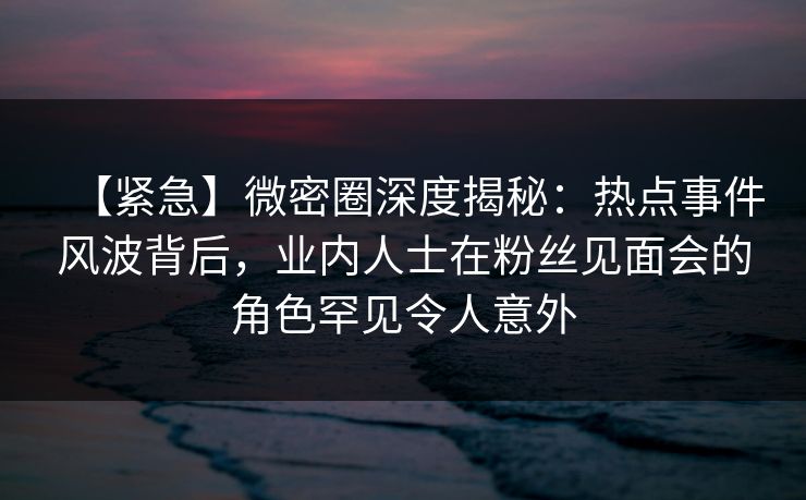 【紧急】微密圈深度揭秘：热点事件风波背后，业内人士在粉丝见面会的角色罕见令人意外
