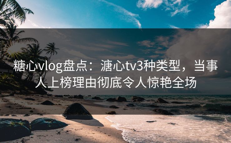 糖心vlog盘点：溏心tv3种类型，当事人上榜理由彻底令人惊艳全场