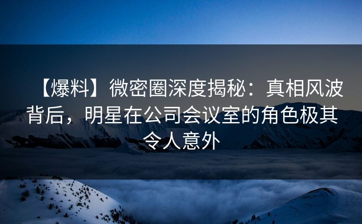 【爆料】微密圈深度揭秘:真相风波背后,明星在公司会议室的角色极其令人意外 【爆料】微密圈深度揭秘:真相风波背后,明星在公司会议室的角色极其令人意外