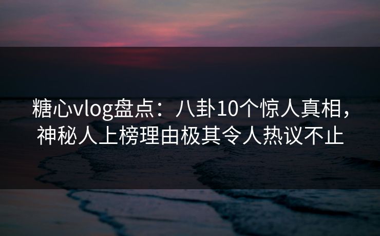 糖心vlog盘点：八卦10个惊人真相，神秘人上榜理由极其令人热议不止