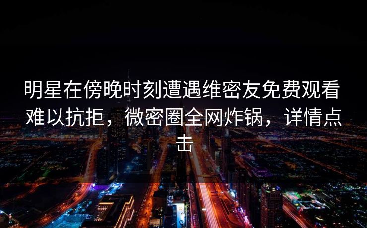 明星在傍晚时刻遭遇维密友免费观看 难以抗拒，微密圈全网炸锅，详情点击
