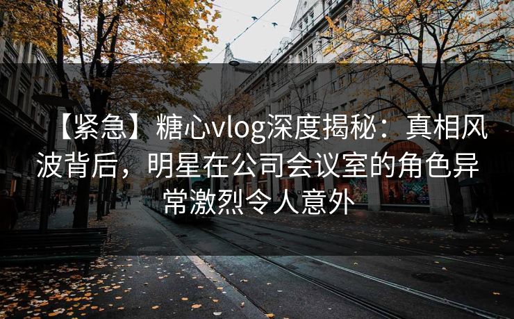 【紧急】糖心vlog深度揭秘：真相风波背后，明星在公司会议室的角色异常激烈令人意外