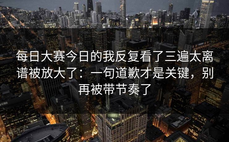 每日大赛今日的我反复看了三遍太离谱被放大了:一句道歉才是关键,别再被带节奏了 每日大赛今日的我反复看了三遍太离谱被放大了:一句道歉才是关键,别再被带节奏了
