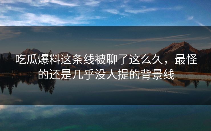 吃瓜爆料这条线被聊了这么久,最怪的还是几乎没人提的背景线 吃瓜爆料这条线被聊了这么久,最怪的还是几乎没人提的背景线
