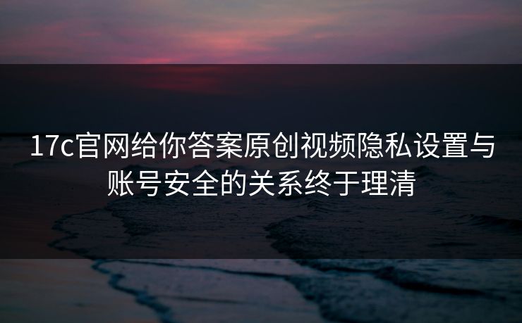 17c官网给你答案原创视频隐私设置与账号安全的关系终于理清 17c官网给你答案原创视频隐私设置与账号安全的关系终于理清