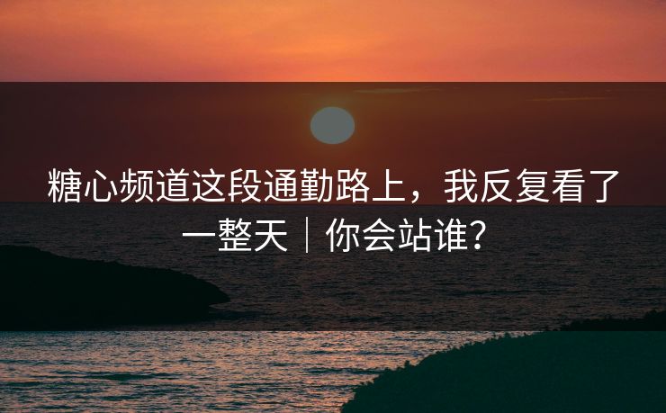 糖心频道这段通勤路上，我反复看了一整天｜你会站谁？