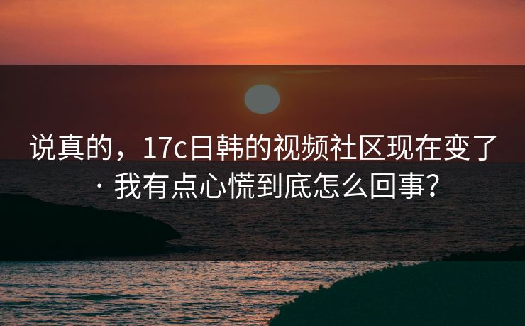 说真的,17c日韩的视频社区现在变了 · 我有点心慌到底怎么回事? 说真的,17c日韩的视频社区现在变了 · 我有点心慌到底怎么回事?