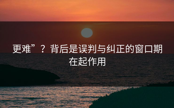 更难”?背后是误判与纠正的窗口期在起作用 更难”?背后是误判与纠正的窗口期在起作用