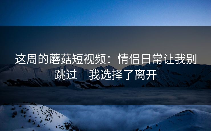 这周的蘑菇短视频:情侣日常让我别跳过|我选择了离开 这周的蘑菇短视频:情侣日常让我别跳过|我选择了离开
