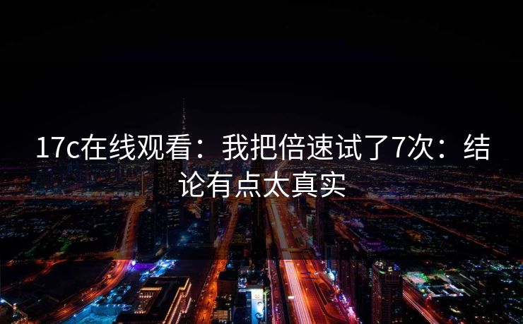 17c在线观看:我把倍速试了7次:结论有点太真实 17c在线观看:我把倍速试了7次:结论有点太真实