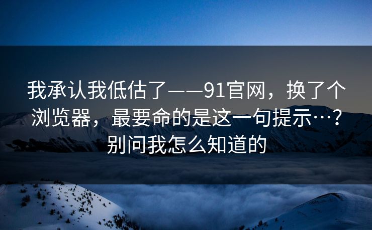 我承认我低估了——91官网，换了个浏览器，最要命的是这一句提示…？别问我怎么知道的