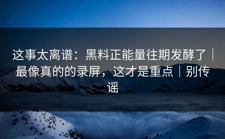 这事太离谱：黑料正能量往期发酵了｜最像真的的录屏，这才是重点｜别传谣