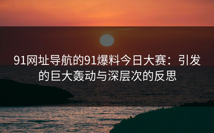 91网址导航的91爆料今日大赛:引发的巨大轰动与深层次的反思 91网址导航的91爆料今日大赛:引发的巨大轰动与深层次的反思
