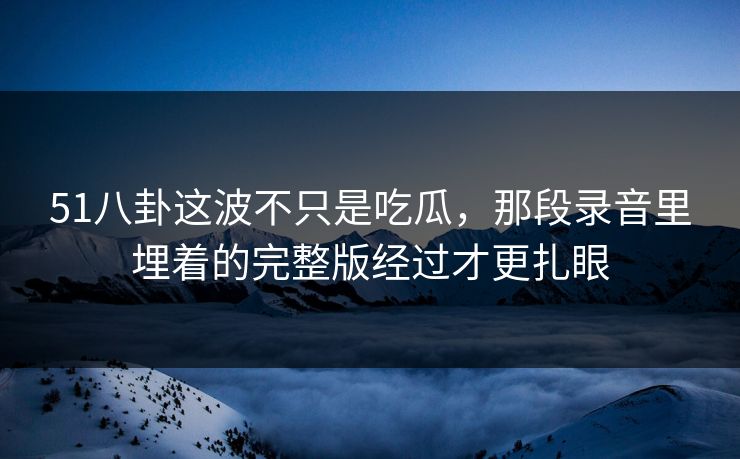 51八卦这波不只是吃瓜,那段录音里埋着的完整版经过才更扎眼 51八卦这波不只是吃瓜,那段录音里埋着的完整版经过才更扎眼