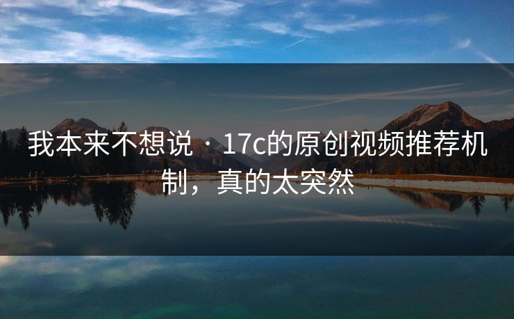 我本来不想说 · 17c的原创视频推荐机制，真的太突然