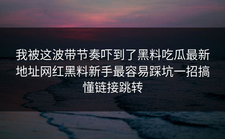 我被这波带节奏吓到了黑料吃瓜最新地址网红黑料新手最容易踩坑一招搞懂链接跳转 我被这波带节奏吓到了黑料吃瓜最新地址网红黑料新手最容易踩坑一招搞懂链接跳转