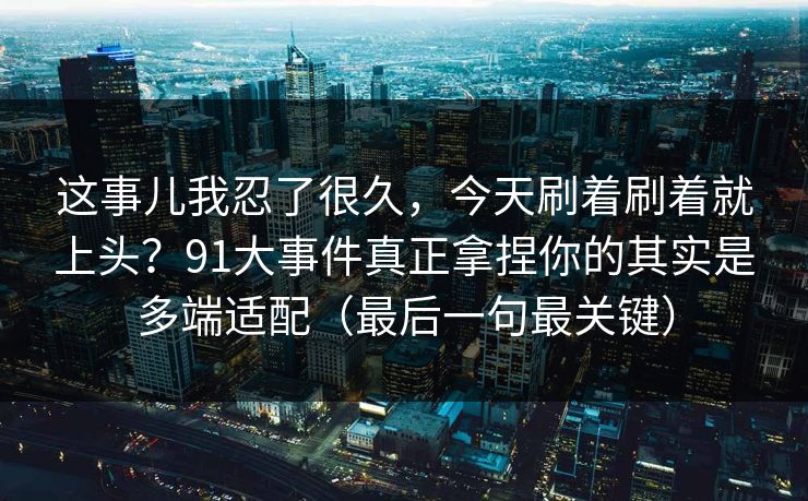 这事儿我忍了很久，今天刷着刷着就上头？91大事件真正拿捏你的其实是多端适配（最后一句最关键）