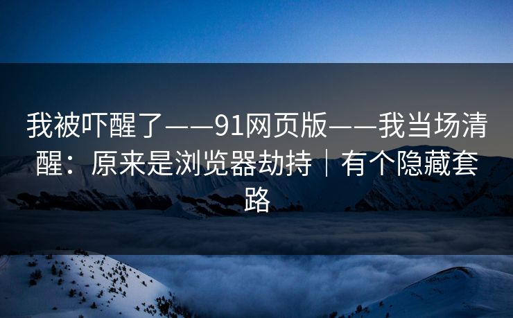 我被吓醒了——91网页版——我当场清醒：原来是浏览器劫持｜有个隐藏套路